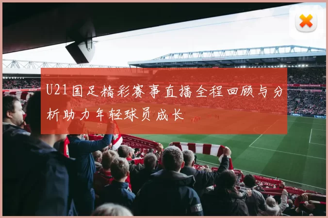 U21国足精彩赛事直播全程回顾与分析助力年轻球员成长