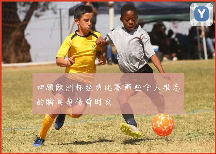 回顾欧洲杯经典比赛那些令人难忘的瞬间与传奇时刻