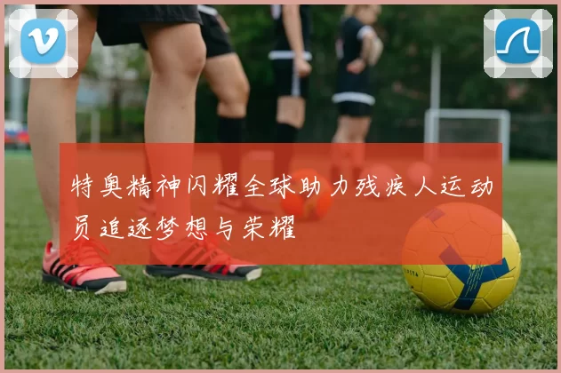 特奥精神闪耀全球助力残疾人运动员追逐梦想与荣耀