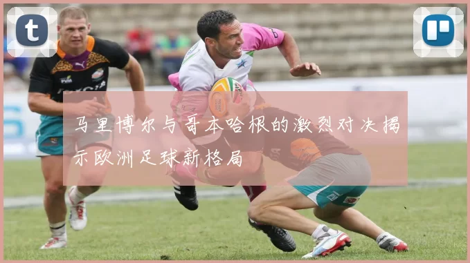 马里博尔与哥本哈根的激烈对决揭示欧洲足球新格局