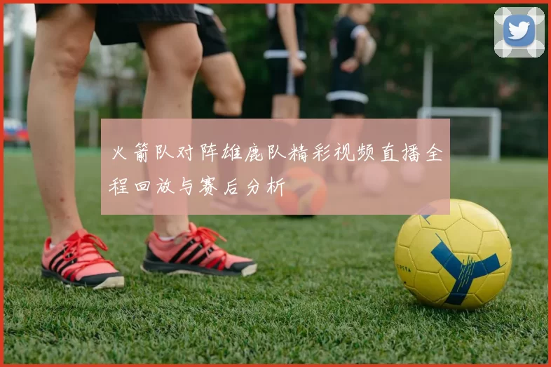 火箭队对阵雄鹿队精彩视频直播全程回放与赛后分析