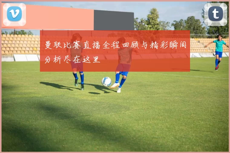 曼联比赛直播全程回顾与精彩瞬间分析尽在这里