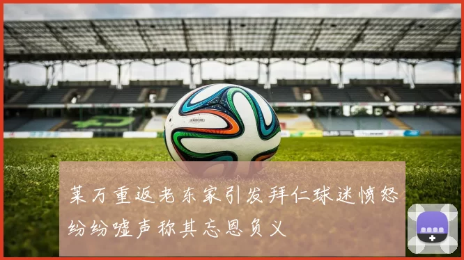 莱万重返老东家引发拜仁球迷愤怒纷纷嘘声称其忘恩负义
