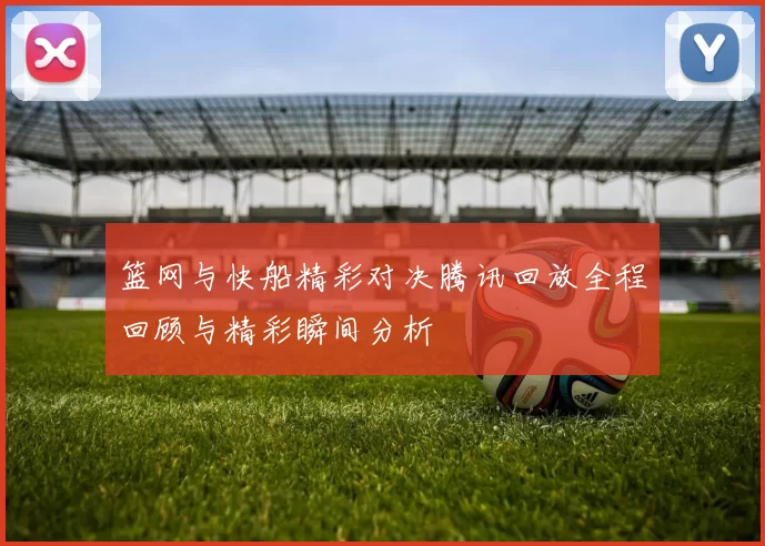 篮网与快船精彩对决腾讯回放全程回顾与精彩瞬间分析