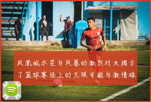 凤凰城水星与风暴的激烈对决揭示了篮球赛场上的无限可能与激情碰撞