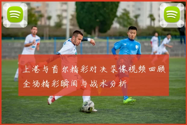 上港与首尔精彩对决录像视频回顾全场精彩瞬间与战术分析