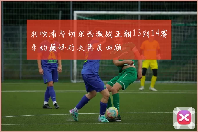 利物浦与切尔西激战正酣13到14赛季的巅峰对决再度回顾