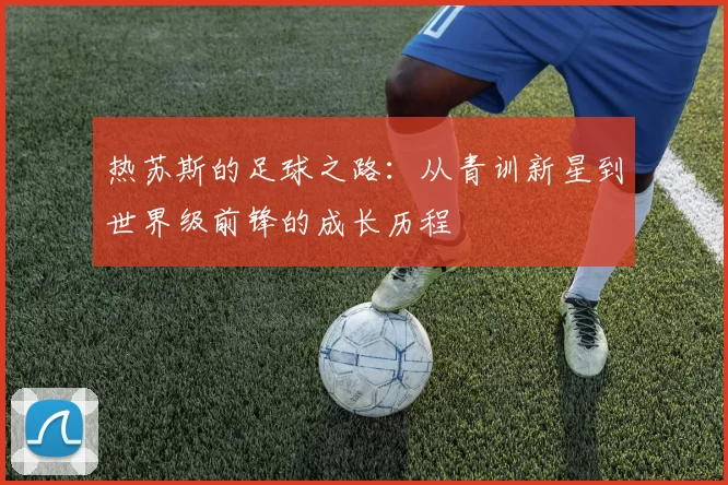 热苏斯的足球之路：从青训新星到世界级前锋的成长历程